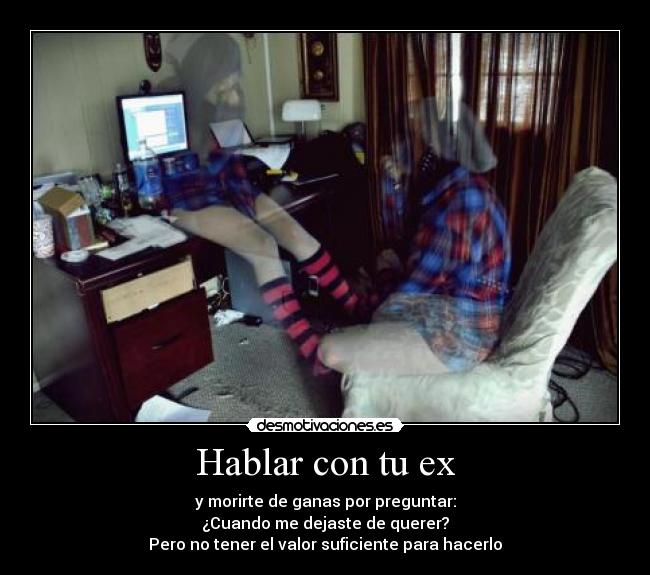 Hablar con tu ex - y morirte de ganas por preguntar:
¿Cuando me dejaste de querer?
Pero no tener el valor suficiente para hacerlo