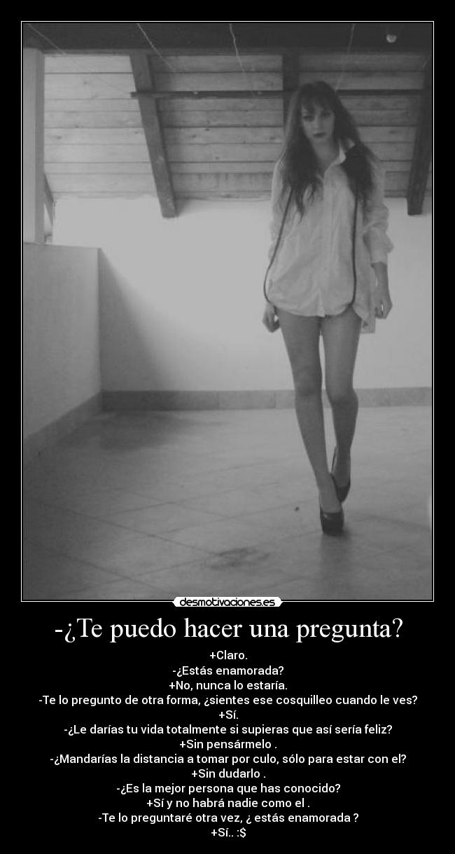 -¿Te puedo hacer una pregunta? - +Claro.
-¿Estás enamorada?
+No, nunca lo estaría.
-Te lo pregunto de otra forma, ¿sientes ese cosquilleo cuando le ves?
+Sí.
-¿Le darías tu vida totalmente si supieras que así sería feliz?
+Sin pensármelo .
-¿Mandarías la distancia a tomar por culo, sólo para estar con el?
+Sin dudarlo .
-¿Es la mejor persona que has conocido?
+Sí y no habrá nadie como el .
-Te lo preguntaré otra vez, ¿ estás enamorada ?
+Sí.. :$