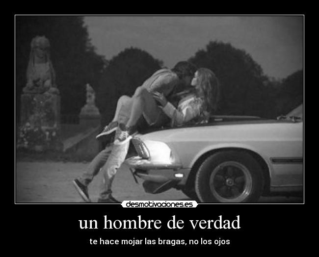 un hombre de verdad - te hace mojar las bragas, no los ojos