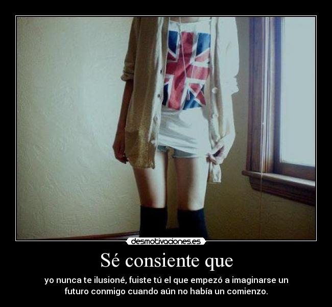 Sé consiente que - yo nunca te ilusioné, fuiste tú el que empezó a imaginarse un
futuro conmigo cuando aún no había un comienzo.