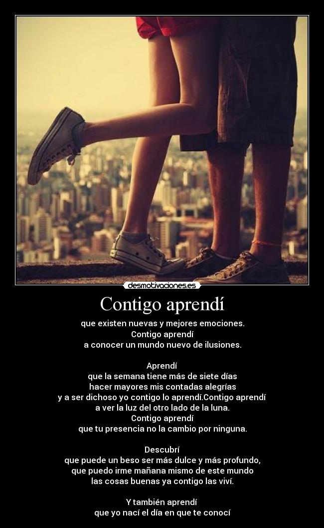 Contigo aprendí - que existen nuevas y mejores emociones.
Contigo aprendí
a conocer un mundo nuevo de ilusiones.
Aprendí
que la semana tiene más de siete días
hacer mayores mis contadas alegrías
y a ser dichoso yo contigo lo aprendí.Contigo aprendí
a ver la luz del otro lado de la luna.
Contigo aprendí
que tu presencia no la cambio por ninguna.
Descubrí
que puede un beso ser más dulce y más profundo,
que puedo irme mañana mismo de este mundo
las cosas buenas ya contigo las viví.
Y también aprendí
que yo nací el día en que te conocí