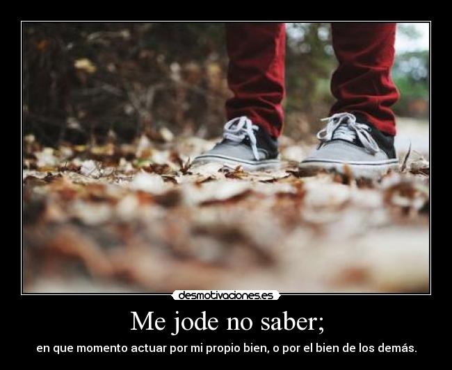 Me jode no saber; - en que momento actuar por mi propio bien, o por el bien de los demás.