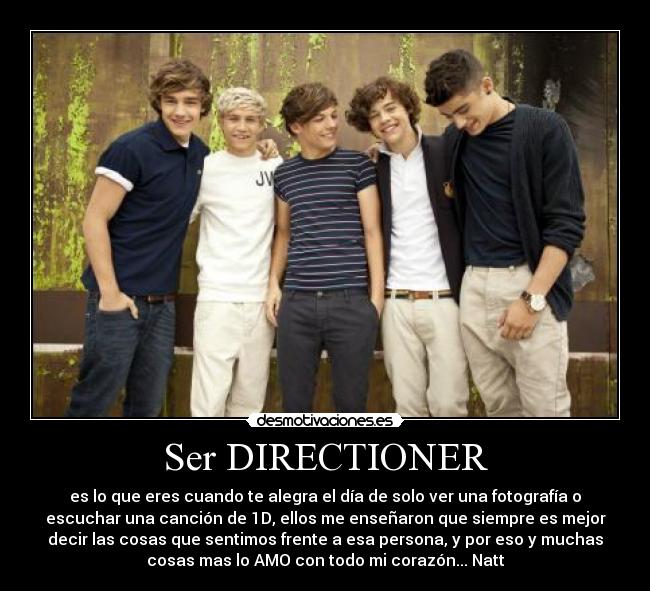 Ser DIRECTIONER - es lo que eres cuando te alegra el día de solo ver una fotografía o
escuchar una canción de 1D, ellos me enseñaron que siempre es mejor
decir las cosas que sentimos frente a esa persona, y por eso y muchas
cosas mas lo AMO con todo mi corazón... Natt