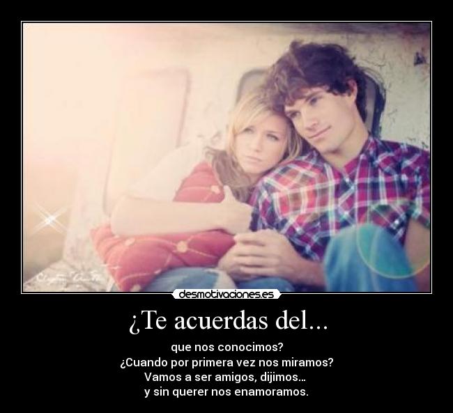 ¿Te acuerdas del... - que nos conocimos?
¿Cuando por primera vez nos miramos?
Vamos a ser amigos, dijimos…
y sin querer nos enamoramos.♥