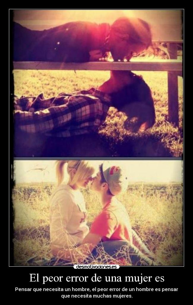 El peor error de una mujer es - Pensar que necesita un hombre, el peor error de un hombre es pensar
que necesita muchas mujeres.