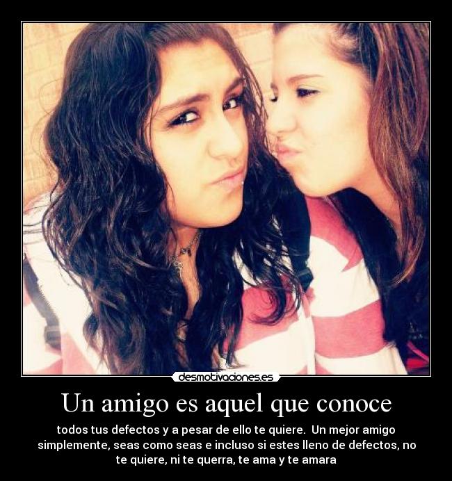 Un amigo es aquel que conoce - todos tus defectos y a pesar de ello te quiere. Un mejor amigo
simplemente, seas como seas e incluso si estes lleno de defectos, no
te quiere, ni te querra, te ama y te amara