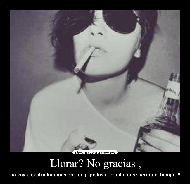 Llorar? No gracias , - no voy a gastar lagrimas por un gilipollas que solo hace perder el tiempo..!!
