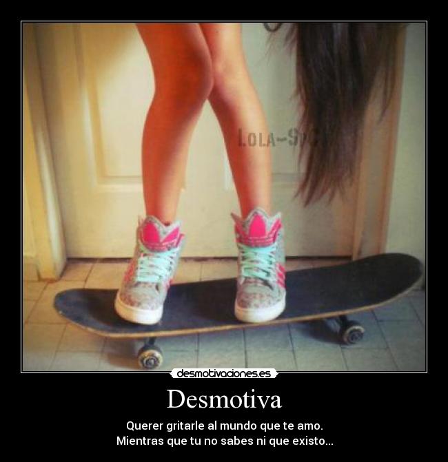 Desmotiva - Querer gritarle al mundo que te amo.
Mientras que tu no sabes ni que existo...