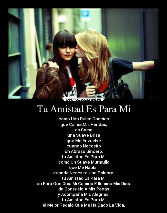 Tu Amistad Es Para Mi - como Una Dulce Cancion
que Calma Mis Heridas,
es Como
una Suave Brisa
que Me Envuelve
cuando Necesito
un Abrazo Sincero.
tu Amistad Es Para Mi
como Un Suave Murmullo
que Me Habla..
cuando Necesito Una Palabra.
tu Amistad Es Para Mi
un Faro Que Guia Mi Camino E Ilumina Mis Dias.
da Consuelo A Mis Penas
y Acompaña Mis Alegrias.
tu Amistad Es Para Mi
el Mejor Regalo Que Me Ha Dado La Vida.