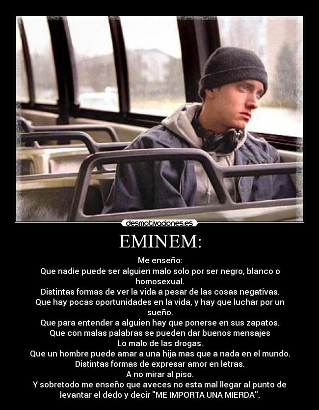 EMINEM: - Me enseño:
Que nadie puede ser alguien malo solo por ser negro, blanco o
homosexual.
Distintas formas de ver la vida a pesar de las cosas negativas.
Que hay pocas oportunidades en la vida, y hay que luchar por un
sueño.
Que para entender a alguien hay que ponerse en sus zapatos.
Que con malas palabras se pueden dar buenos mensajes
Lo malo de las drogas.
Que un hombre puede amar a una hija mas que a nada en el mundo.
Distintas formas de expresar amor en letras.
A no mirar al piso.
Y sobretodo me enseño que aveces no esta mal llegar al punto de
levantar el dedo y decir ME IMPORTA UNA MIERDA.