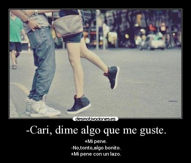 -Cari, dime algo que me guste. - +Mi pene.
-No,tonto,algo bonito.
+Mi pene con un lazo.