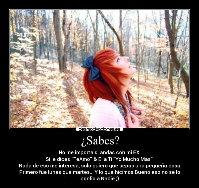 ¿Sabes? - No me importa si andas con mi EX
Si le dices TeAmo & El a Ti Yo Mucho Mas
Nada de eso me interesa, solo quiero que sepas una pequeña cosa
Primero fue lunes que martes.. Y lo que hicimos Bueno eso no se lo confio a Nadie ;)