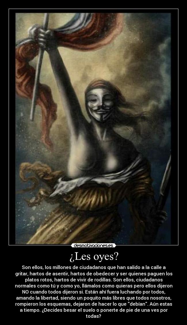 ¿Les oyes? - Son ellos, los millones de ciudadanos que han salido a la calle a
gritar, hartos de asentir, hartos de obedecer y ser quienes paguen los
platos rotos, hartos de vivir de rodillas. Son ellos, ciudadanos
normales como tú y como yo, llámalos como quieras pero ellos dijeron
NO cuando todos dijeron si. Están ahí fuera luchando por todos,
amando la libertad, siendo un poquito más libres que todos nosotros,
rompieron los esquemas, dejaron de hacer lo que debían. Aún estas
a tiempo. ¿Decides besar el suelo o ponerte de pie de una ves por
todas?