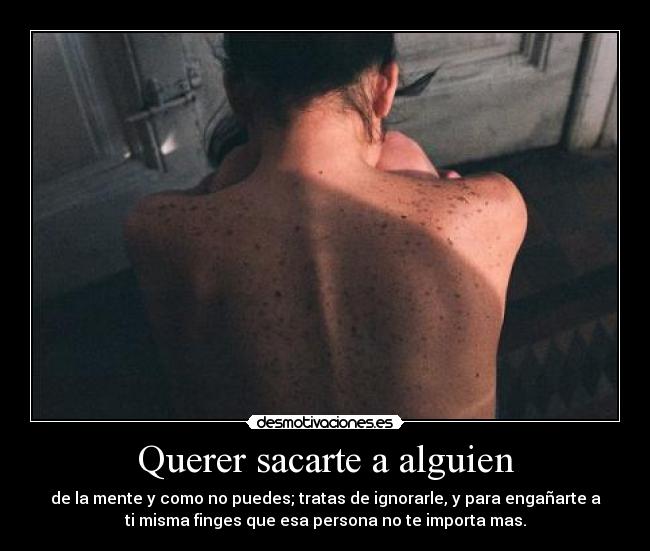 Querer sacarte a alguien - de la mente y como no puedes; tratas de ignorarle, y para engañarte a
ti misma finges que esa persona no te importa mas.