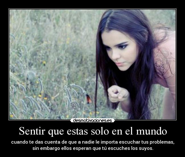 Sentir que estas solo en el mundo - cuando te das cuenta de que a nadie le importa escuchar tus problemas,
sin embargo ellos esperan que tú escuches los suyos.