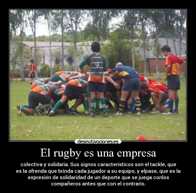 El rugby es una empresa - colectiva y solidaria. Sus signos característicos son el tackle, que
es la ofrenda que brinda cada jugador a su equipo, y elpase, que es la
expresión de solidaridad de un deporte que se juega conlos
compañeros antes que con el contrario.