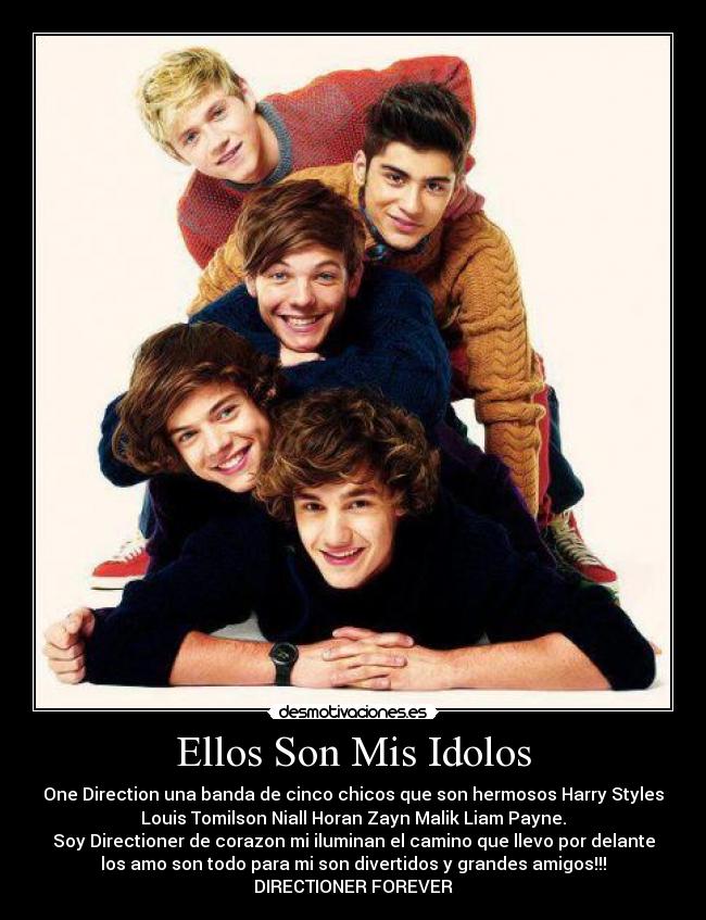 Ellos Son Mis Idolos - One Direction una banda de cinco chicos que son hermosos Harry Styles
Louis Tomilson Niall Horan Zayn Malik Liam Payne.
Soy Directioner de corazon mi iluminan el camino que llevo por delante
los amo son todo para mi son divertidos y grandes amigos!!!
DIRECTIONER FOREVER♥