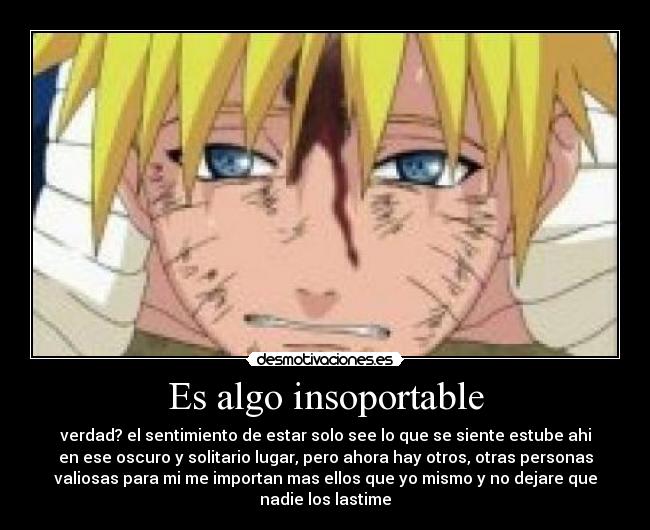 Es algo insoportable - verdad? el sentimiento de estar solo see lo que se siente estube ahi
en ese oscuro y solitario lugar, pero ahora hay otros, otras personas
valiosas para mi me importan mas ellos que yo mismo y no dejare que
nadie los lastime