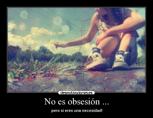No es obsesión ... - pero si eres una necesidad!