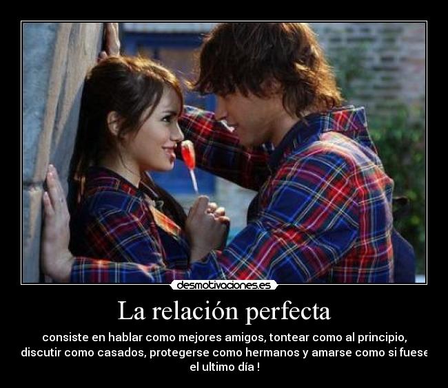 La relación perfecta - consiste en hablar como mejores amigos, tontear como al principio,
discutir como casados, protegerse como hermanos y amarse como si fuese
el ultimo día♥!