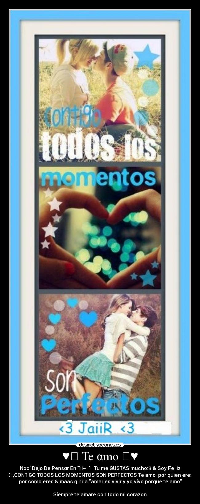 ♥ღ Te αmo ღ♥ - Noo Dejo De Pensαr En Tii~ ღ Tu me GUSTAS mucho:$ & Soy Fe liz
C: ,CONTIGO TODOS LOS MOMENTOS SON PERFECTOS Te amo por quien eres,
por como eres & maas q nda amar es vivir y yo vivo porque te amo
♥♥♥Siempre te amare con todo mi corazon ♥♥♥