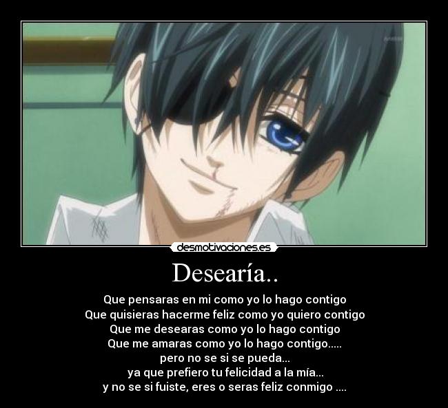 Desearía.. - Que pensaras en mi como yo lo hago contigo
Que quisieras hacerme feliz como yo quiero contigo
Que me desearas como yo lo hago contigo
Que me amaras como yo lo hago contigo.....
pero no se si se pueda...
ya que prefiero tu felicidad a la mía...
y no se si fuiste, eres o seras feliz conmigo ....