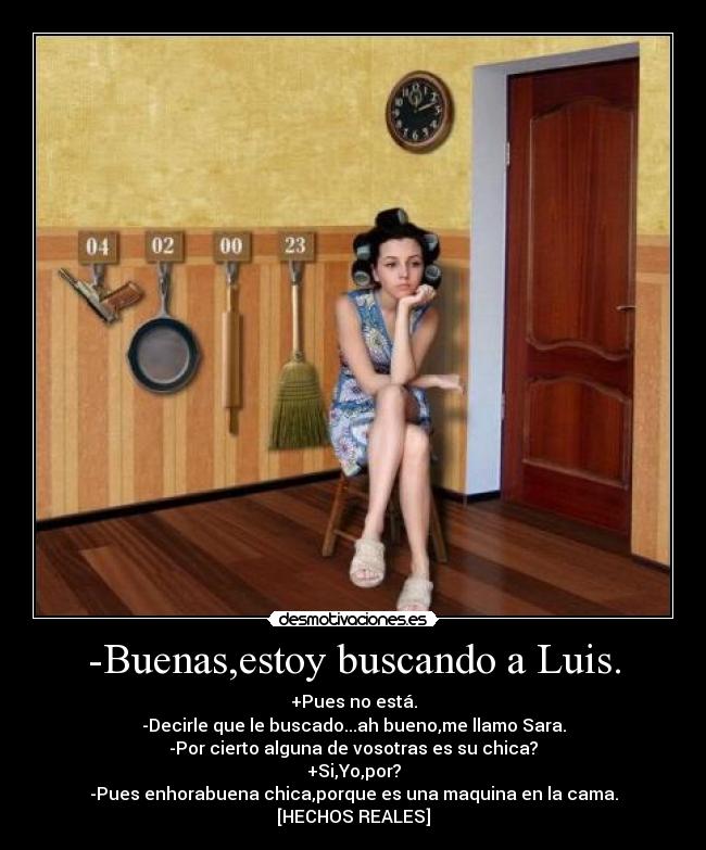 -Buenas,estoy buscando a Luis. - +Pues no está.
-Decirle que le buscado...ah bueno,me llamo Sara.
-Por cierto alguna de vosotras es su chica?
+Si,Yo,por?
-Pues enhorabuena chica,porque es una maquina en la cama.
[HECHOS REALES]