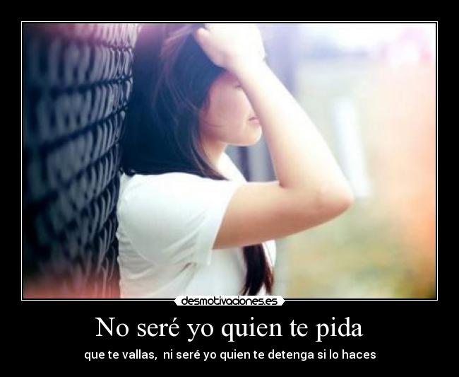 No seré yo quien te pida - que te vallas, ni seré yo quien te detenga si lo haces