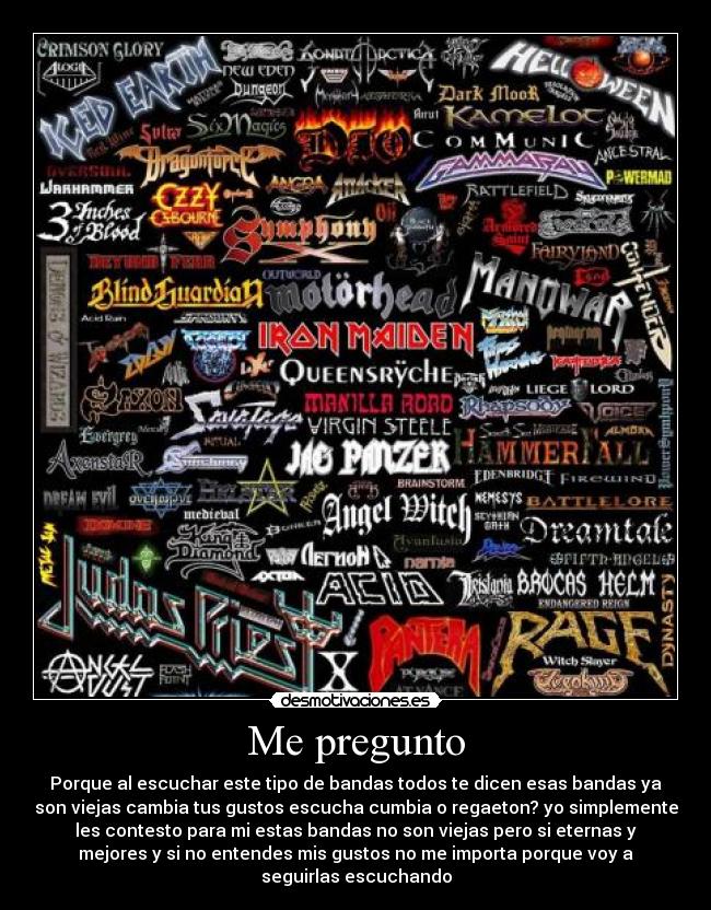 Me pregunto - Porque al escuchar este tipo de bandas todos te dicen esas bandas ya
son viejas cambia tus gustos escucha cumbia o regaeton? yo simplemente
les contesto para mi estas bandas no son viejas pero si eternas y
mejores y si no entendes mis gustos no me importa porque voy a
seguirlas escuchando