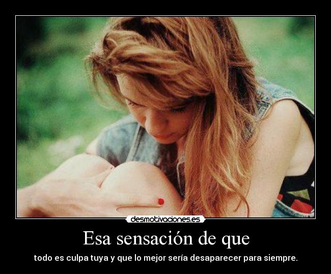 Esa sensación de que - todo es culpa tuya y que lo mejor sería desaparecer para siempre.