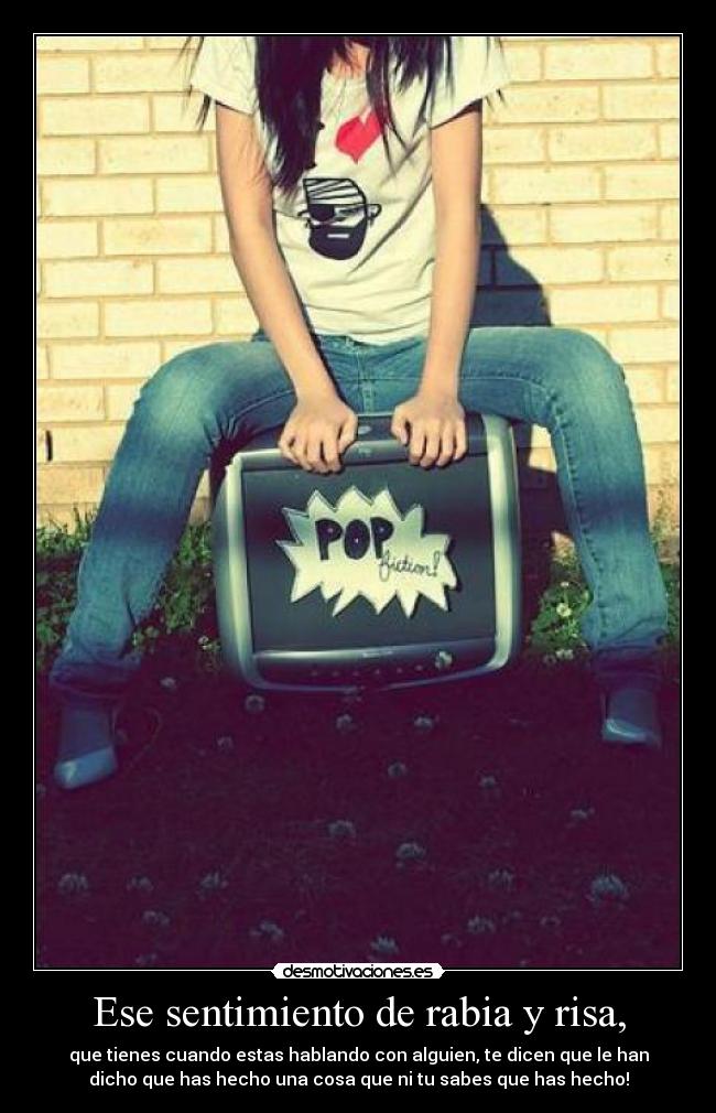 Ese sentimiento de rabia y risa, - que tienes cuando estas hablando con alguien, te dicen que le han
dicho que has hecho una cosa que ni tu sabes que has hecho!