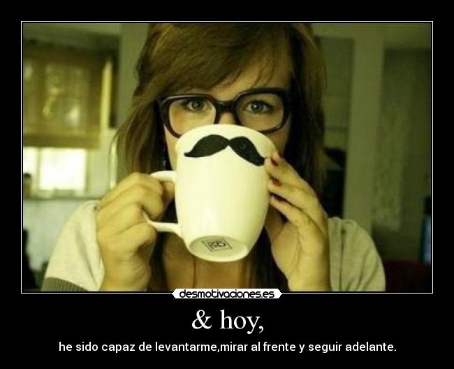 & hoy, - he sido capaz de levantarme,mirar al frente y seguir adelante.