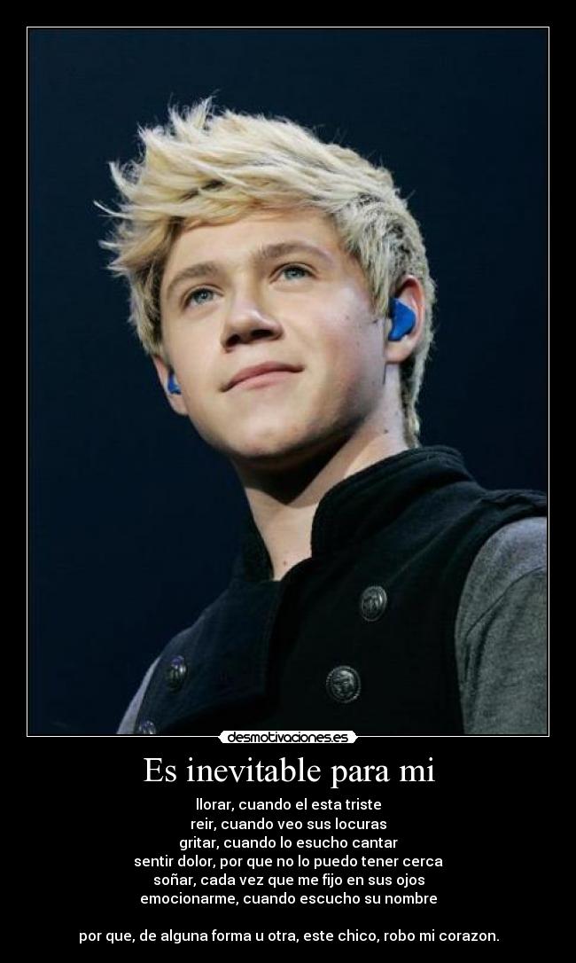 Es inevitable para mi - llorar, cuando el esta triste
reir, cuando veo sus locuras
gritar, cuando lo esucho cantar
sentir dolor, por que no lo puedo tener cerca
soñar, cada vez que me fijo en sus ojos
emocionarme, cuando escucho su nombre
por que, de alguna forma u otra, este chico, robo mi corazon.