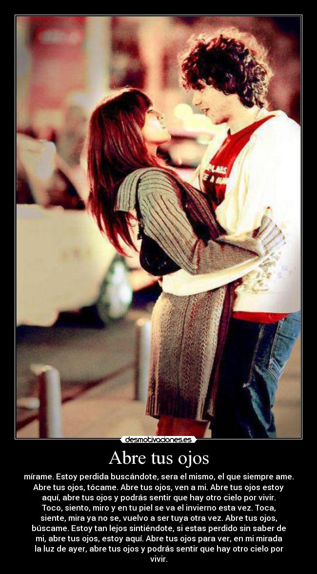 Abre tus ojos - mírame. Estoy perdida buscándote, sera el mismo, el que siempre ame.
Abre tus ojos, tócame. Abre tus ojos, ven a mi. Abre tus ojos estoy
aquí, abre tus ojos y podrás sentir que hay otro cielo por vivir.
Toco, siento, miro y en tu piel se va el invierno esta vez. Toca,
siente, mira ya no se, vuelvo a ser tuya otra vez. Abre tus ojos,
búscame. Estoy tan lejos sintiéndote, si estas perdido sin saber de
mi, abre tus ojos, estoy aquí. Abre tus ojos para ver, en mi mirada
la luz de ayer, abre tus ojos y podrás sentir que hay otro cielo por
vivir.