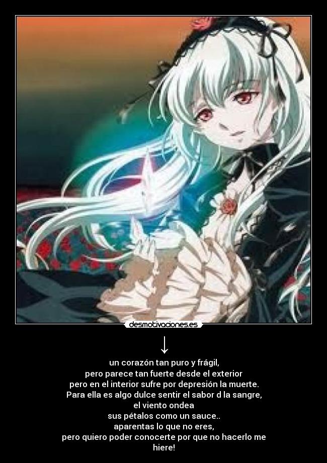 ↓ - un corazón tan puro y frágil,
pero parece tan fuerte desde el exterior
pero en el interior sufre por depresión la muerte.
Para ella es algo dulce sentir el sabor d la sangre,
el viento ondea
sus pétalos como un sauce..
aparentas lo que no eres,
pero quiero poder conocerte por que no hacerlo me
hiere!