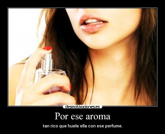 Por ese aroma - tan rico que huele ella con ese perfume.