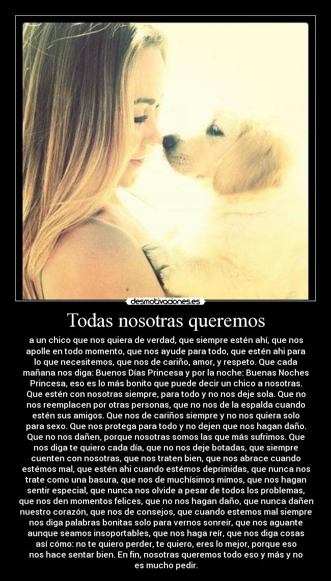 Todas nosotras queremos - a un chico que nos quiera de verdad, que siempre estén ahí, que nos
apolle en todo momento, que nos ayude para todo, que estén ahi para
lo que necesitemos, que nos de cariño, amor, y respeto. Que cada
mañana nos diga: Buenos Días Princesa y por la noche: Buenas Noches
Princesa, eso es lo más bonito que puede decir un chico a nosotras.
Que estén con nosotras siempre, para todo y no nos deje sola. Que no
nos reemplacen por otras personas, que no nos de la espalda cuando
estén sus amigos. Que nos de cariños siempre y no nos quiera solo
para sexo. Que nos protega para todo y no dejen que nos hagan daño.
Que no nos dañen, porque nosotras somos las que más sufrimos. Que
nos diga te quiero cada día, que no nos deje botadas, que siempre
cuenten con nosotras, que nos traten bien, que nos abrace cuando
estémos mal, que estén ahi cuando estémos deprimidas, que nunca nos
trate como una basura, que nos de muchísimos mimos, que nos hagan
sentir especial, que nunca nos olvide a pesar de todos los problemas,
que nos den momentos felices, que no nos hagan daño, que nunca dañen
nuestro corazón, que nos de consejos, que cuando estemos mal siempre
nos diga palabras bonitas solo para vernos sonreír, que nos aguante
aunque seamos insoportables, que nos haga reír, que nos diga cosas
así cómo: no te quiero perder, te quiero, eres lo mejor, porque eso
nos hace sentar bien. En fin, nosotras queremos todo eso y más y no
es mucho pedir.