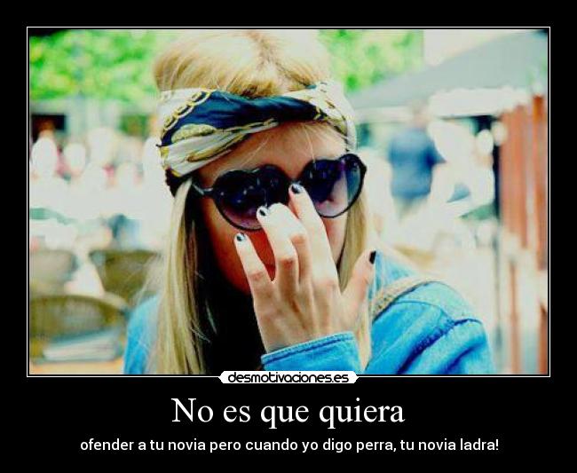 No es que quiera - ofender a tu novia pero cuando yo digo perra, tu novia ladra!