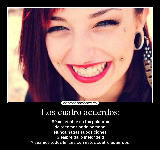 Los cuatro acuerdos: - Sé impecable en tus palabras
No te tomes nada personal
Nunca hagas suposiciones
Siempre da lo mejor de ti
Y seamos todos felices con estos cuatro acuerdos