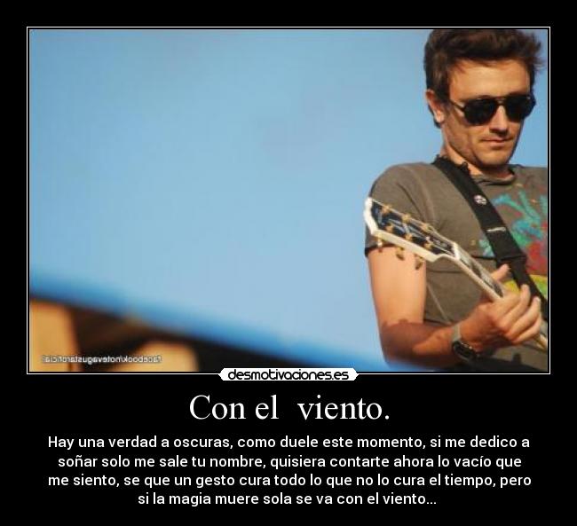 Con el viento. - Hay una verdad a oscuras, como duele este momento, si me dedico a
soñar solo me sale tu nombre, quisiera contarte ahora lo vacío que
me siento, se que un gesto cura todo lo que no lo cura el tiempo, pero
si la magia muere sola se va con el viento...♪♪