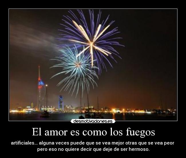 El amor es como los fuegos - artificiales... alguna veces puede que se vea mejor otras que se vea peor
pero eso no quiere decir que deje de ser hermoso.