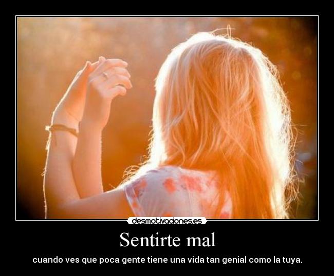 Sentirte mal - cuando ves que poca gente tiene una vida tan genial como la tuya.