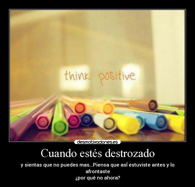 Cuando estés destrozado - y sientas que no puedes mas...Piensa que asÍ estuviste antes y lo afrontaste
¿por qué no ahora?