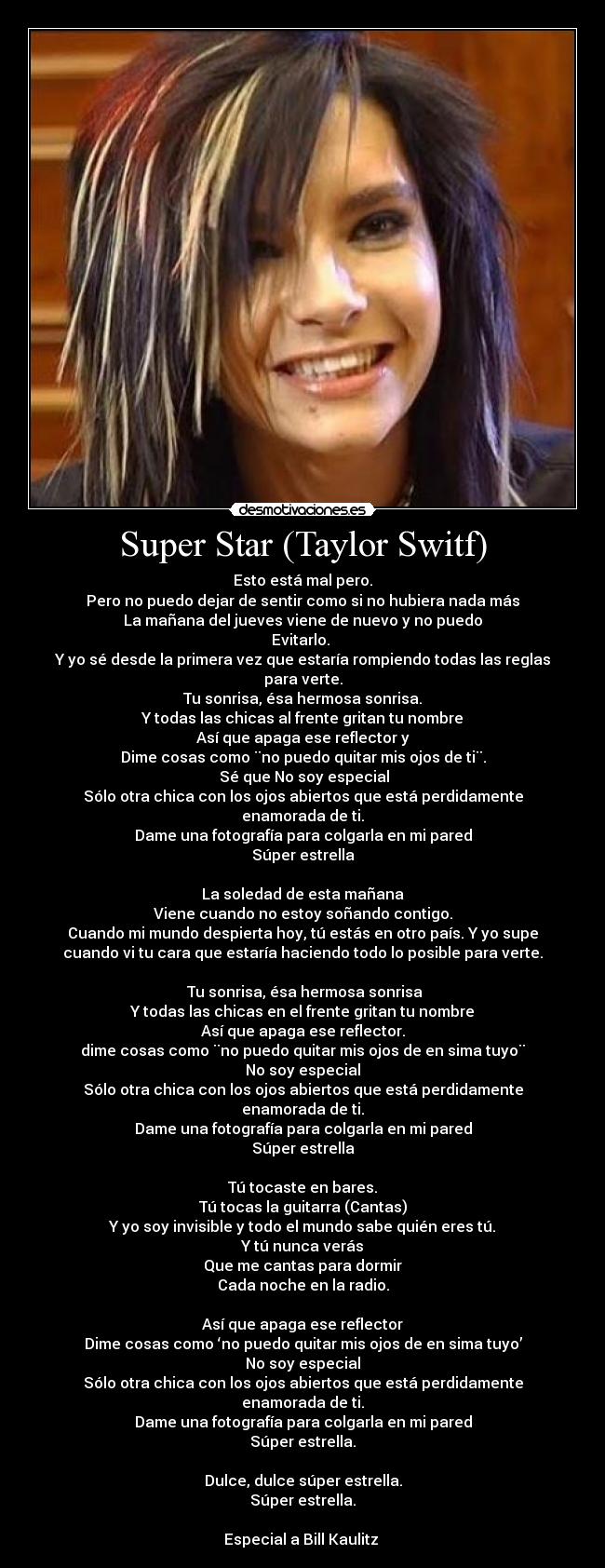 Super Star (Taylor Switf) - Esto está mal pero.
Pero no puedo dejar de sentir como si no hubiera nada más
La mañana del jueves viene de nuevo y no puedo
Evitarlo. 
Y yo sé desde la primera vez que estaría rompiendo todas las reglas
para verte.
Tu sonrisa, ésa hermosa sonrisa.
Y todas las chicas al frente gritan tu nombre
Así que apaga ese reflector y
Dime cosas como ¨no puedo quitar mis ojos de ti¨.
 Sé que No soy especial
Sólo otra chica con los ojos abiertos que está perdidamente
enamorada de ti.
Dame una fotografía para colgarla en mi pared
Súper estrella

La soledad de esta mañana
Viene cuando no estoy soñando contigo.
Cuando mi mundo despierta hoy, tú estás en otro país. Y yo supe
cuando vi tu cara que estaría haciendo todo lo posible para verte.

 Tu sonrisa, ésa hermosa sonrisa
Y todas las chicas en el frente gritan tu nombre
Así que apaga ese reflector.
dime cosas como ¨no puedo quitar mis ojos de en sima tuyo¨
No soy especial
Sólo otra chica con los ojos abiertos que está perdidamente
enamorada de ti.
Dame una fotografía para colgarla en mi pared
Súper estrella

Tú tocaste en bares.
Tú tocas la guitarra (Cantas)
Y yo soy invisible y todo el mundo sabe quién eres tú.
Y tú nunca verás
Que me cantas para dormir
Cada noche en la radio.

Así que apaga ese reflector
Dime cosas como ‘no puedo quitar mis ojos de en sima tuyo’
No soy especial
Sólo otra chica con los ojos abiertos que está perdidamente
enamorada de ti.
Dame una fotografía para colgarla en mi pared
Súper estrella.

Dulce, dulce súper estrella.
Súper estrella.

Especial a Bill Kaulitz 