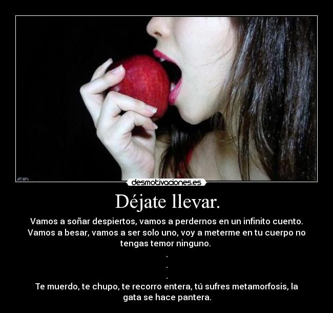 Déjate llevar. - Vamos a soñar despiertos, vamos a perdernos en un infinito cuento.
Vamos a besar, vamos a ser solo uno, voy a meterme en tu cuerpo no
tengas temor ninguno.
.
.
.
Te muerdo, te chupo, te recorro entera, tú sufres metamorfosis, la
gata se hace pantera.