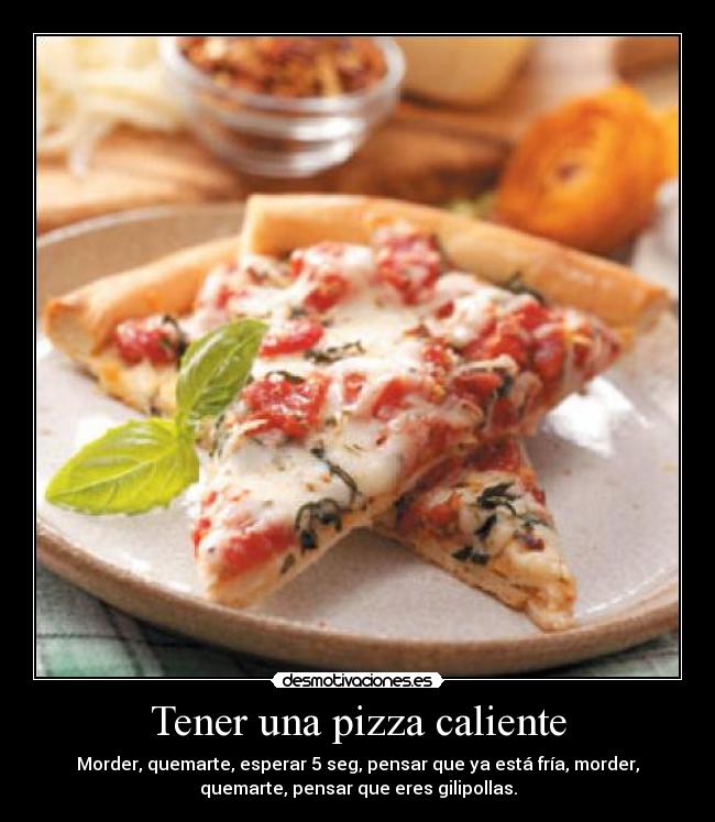 Tener una pizza caliente - Morder, quemarte, esperar 5 seg, pensar que ya está fría, morder,
quemarte, pensar que eres gilipollas.