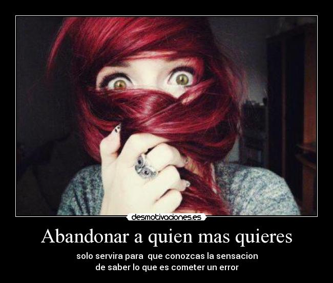 Abandonar a quien mas quieres - solo servira para que conozcas la sensacion
de saber lo que es cometer un error