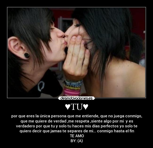 ♥TU♥ - por que eres la única persona que me entiende, que no juega conmigo,
que me quiere de verdad ,me respeta ,siente algo por mi y es
verdadero por que tu y solo tu haces mis días perfectos yo solo te
quiero decir que jamas te separes de mi... conmigo hasta el fin
♥TE AMO♥
BY: (A)