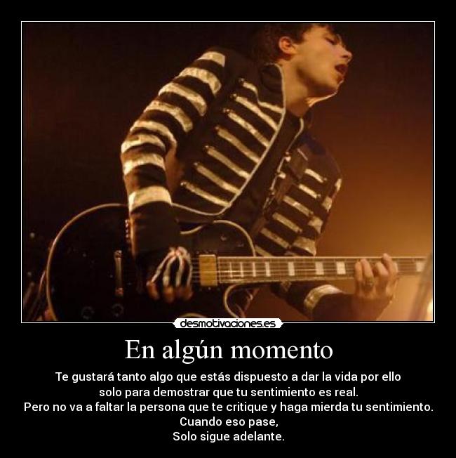 En algún momento - Te gustará tanto algo que estás dispuesto a dar la vida por ello
solo para demostrar que tu sentimiento es real.
Pero no va a faltar la persona que te critique y haga mierda tu sentimiento.
Cuando eso pase,
Solo sigue adelante.