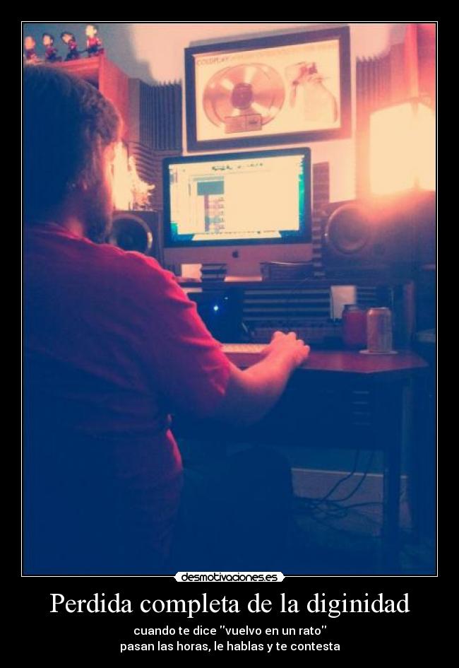 Perdida completa de la diginidad - cuando te dice vuelvo en un rato
pasan las horas, le hablas y te contesta